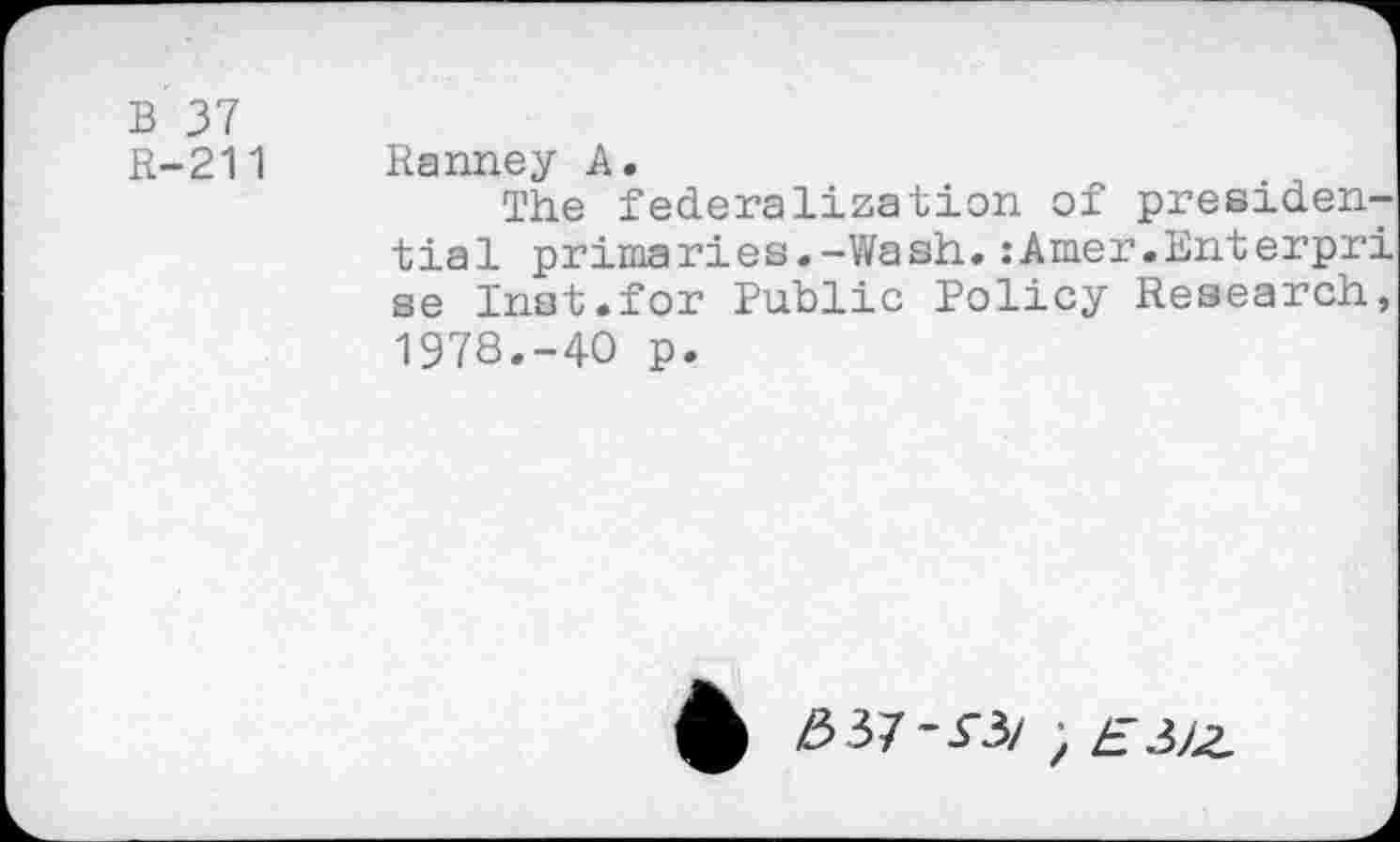 ﻿B 37
R-211 Ranney A.
The federalization of presidential primaries.-Wash.:Amer.Enterpri se Inst.for Public Policy Research, 1978.-40 p.
£ Z537-5-3/ ; ZT3/Z